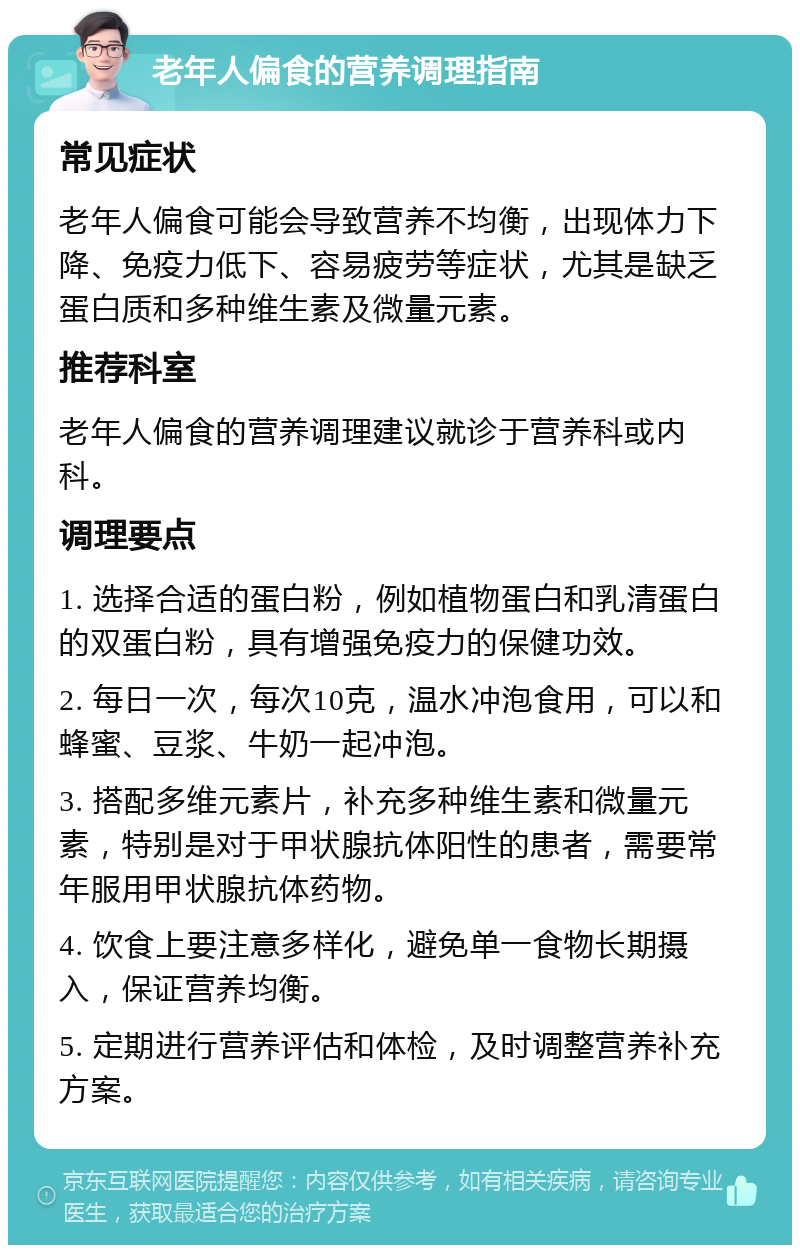 老年人偏食的营养调理指南 常见症状 老年人偏食可能会导致营养不均衡，出现体力下降、免疫力低下、容易疲劳等症状，尤其是缺乏蛋白质和多种维生素及微量元素。 推荐科室 老年人偏食的营养调理建议就诊于营养科或内科。 调理要点 1. 选择合适的蛋白粉，例如植物蛋白和乳清蛋白的双蛋白粉，具有增强免疫力的保健功效。 2. 每日一次，每次10克，温水冲泡食用，可以和蜂蜜、豆浆、牛奶一起冲泡。 3. 搭配多维元素片，补充多种维生素和微量元素，特别是对于甲状腺抗体阳性的患者，需要常年服用甲状腺抗体药物。 4. 饮食上要注意多样化，避免单一食物长期摄入，保证营养均衡。 5. 定期进行营养评估和体检，及时调整营养补充方案。