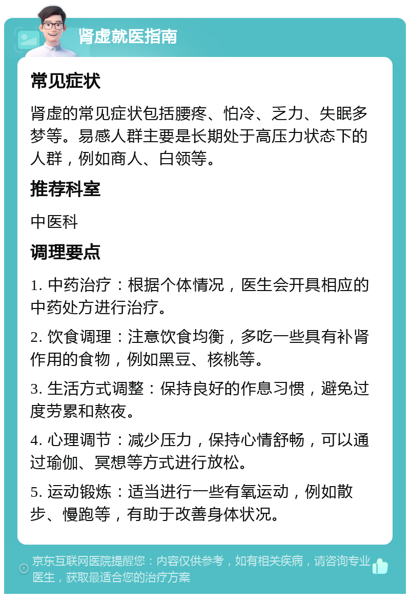 肾虚就医指南 常见症状 肾虚的常见症状包括腰疼、怕冷、乏力、失眠多梦等。易感人群主要是长期处于高压力状态下的人群，例如商人、白领等。 推荐科室 中医科 调理要点 1. 中药治疗：根据个体情况，医生会开具相应的中药处方进行治疗。 2. 饮食调理：注意饮食均衡，多吃一些具有补肾作用的食物，例如黑豆、核桃等。 3. 生活方式调整：保持良好的作息习惯，避免过度劳累和熬夜。 4. 心理调节：减少压力，保持心情舒畅，可以通过瑜伽、冥想等方式进行放松。 5. 运动锻炼：适当进行一些有氧运动，例如散步、慢跑等，有助于改善身体状况。