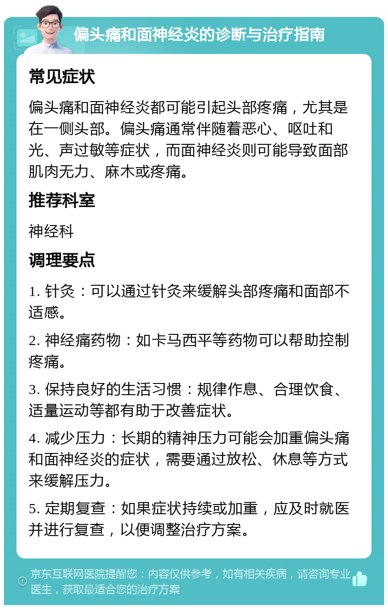 偏头痛和面神经炎的诊断与治疗指南 常见症状 偏头痛和面神经炎都可能引起头部疼痛，尤其是在一侧头部。偏头痛通常伴随着恶心、呕吐和光、声过敏等症状，而面神经炎则可能导致面部肌肉无力、麻木或疼痛。 推荐科室 神经科 调理要点 1. 针灸：可以通过针灸来缓解头部疼痛和面部不适感。 2. 神经痛药物：如卡马西平等药物可以帮助控制疼痛。 3. 保持良好的生活习惯：规律作息、合理饮食、适量运动等都有助于改善症状。 4. 减少压力：长期的精神压力可能会加重偏头痛和面神经炎的症状，需要通过放松、休息等方式来缓解压力。 5. 定期复查：如果症状持续或加重，应及时就医并进行复查，以便调整治疗方案。