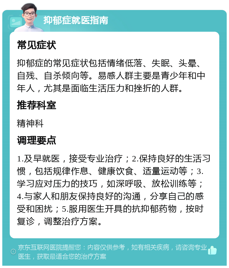 抑郁症就医指南 常见症状 抑郁症的常见症状包括情绪低落、失眠、头晕、自残、自杀倾向等。易感人群主要是青少年和中年人，尤其是面临生活压力和挫折的人群。 推荐科室 精神科 调理要点 1.及早就医，接受专业治疗；2.保持良好的生活习惯，包括规律作息、健康饮食、适量运动等；3.学习应对压力的技巧，如深呼吸、放松训练等；4.与家人和朋友保持良好的沟通，分享自己的感受和困扰；5.服用医生开具的抗抑郁药物，按时复诊，调整治疗方案。