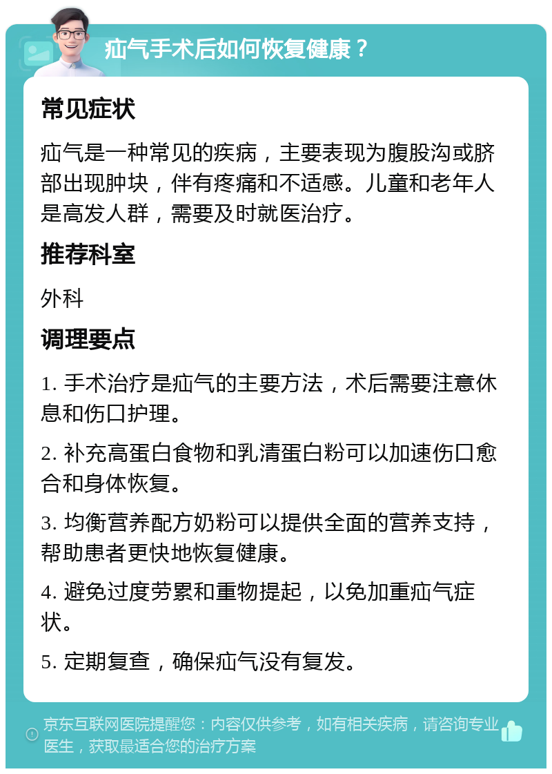 疝气手术后如何恢复健康？ 常见症状 疝气是一种常见的疾病，主要表现为腹股沟或脐部出现肿块，伴有疼痛和不适感。儿童和老年人是高发人群，需要及时就医治疗。 推荐科室 外科 调理要点 1. 手术治疗是疝气的主要方法，术后需要注意休息和伤口护理。 2. 补充高蛋白食物和乳清蛋白粉可以加速伤口愈合和身体恢复。 3. 均衡营养配方奶粉可以提供全面的营养支持，帮助患者更快地恢复健康。 4. 避免过度劳累和重物提起，以免加重疝气症状。 5. 定期复查，确保疝气没有复发。