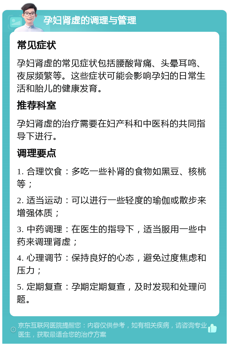 孕妇肾虚的调理与管理 常见症状 孕妇肾虚的常见症状包括腰酸背痛、头晕耳鸣、夜尿频繁等。这些症状可能会影响孕妇的日常生活和胎儿的健康发育。 推荐科室 孕妇肾虚的治疗需要在妇产科和中医科的共同指导下进行。 调理要点 1. 合理饮食：多吃一些补肾的食物如黑豆、核桃等； 2. 适当运动：可以进行一些轻度的瑜伽或散步来增强体质； 3. 中药调理：在医生的指导下，适当服用一些中药来调理肾虚； 4. 心理调节：保持良好的心态，避免过度焦虑和压力； 5. 定期复查：孕期定期复查，及时发现和处理问题。