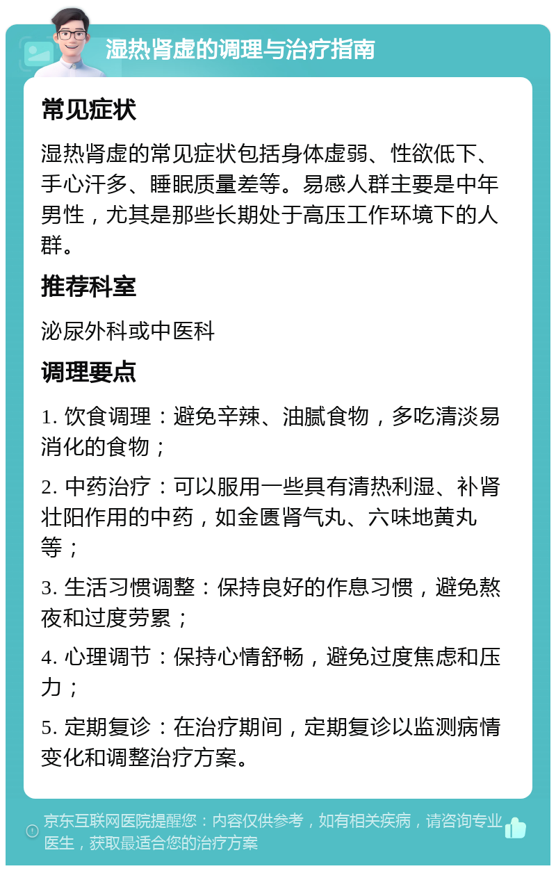 湿热肾虚的调理与治疗指南 常见症状 湿热肾虚的常见症状包括身体虚弱、性欲低下、手心汗多、睡眠质量差等。易感人群主要是中年男性，尤其是那些长期处于高压工作环境下的人群。 推荐科室 泌尿外科或中医科 调理要点 1. 饮食调理：避免辛辣、油腻食物，多吃清淡易消化的食物； 2. 中药治疗：可以服用一些具有清热利湿、补肾壮阳作用的中药，如金匮肾气丸、六味地黄丸等； 3. 生活习惯调整：保持良好的作息习惯，避免熬夜和过度劳累； 4. 心理调节：保持心情舒畅，避免过度焦虑和压力； 5. 定期复诊：在治疗期间，定期复诊以监测病情变化和调整治疗方案。