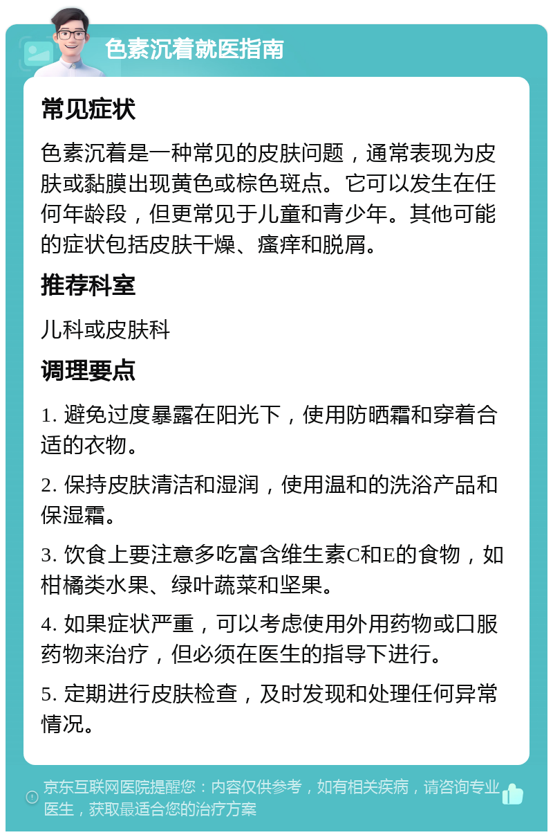 色素沉着就医指南 常见症状 色素沉着是一种常见的皮肤问题，通常表现为皮肤或黏膜出现黄色或棕色斑点。它可以发生在任何年龄段，但更常见于儿童和青少年。其他可能的症状包括皮肤干燥、瘙痒和脱屑。 推荐科室 儿科或皮肤科 调理要点 1. 避免过度暴露在阳光下，使用防晒霜和穿着合适的衣物。 2. 保持皮肤清洁和湿润，使用温和的洗浴产品和保湿霜。 3. 饮食上要注意多吃富含维生素C和E的食物，如柑橘类水果、绿叶蔬菜和坚果。 4. 如果症状严重，可以考虑使用外用药物或口服药物来治疗，但必须在医生的指导下进行。 5. 定期进行皮肤检查，及时发现和处理任何异常情况。