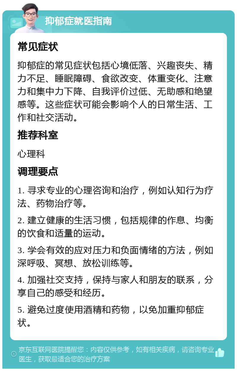 抑郁症就医指南 常见症状 抑郁症的常见症状包括心境低落、兴趣丧失、精力不足、睡眠障碍、食欲改变、体重变化、注意力和集中力下降、自我评价过低、无助感和绝望感等。这些症状可能会影响个人的日常生活、工作和社交活动。 推荐科室 心理科 调理要点 1. 寻求专业的心理咨询和治疗，例如认知行为疗法、药物治疗等。 2. 建立健康的生活习惯，包括规律的作息、均衡的饮食和适量的运动。 3. 学会有效的应对压力和负面情绪的方法，例如深呼吸、冥想、放松训练等。 4. 加强社交支持，保持与家人和朋友的联系，分享自己的感受和经历。 5. 避免过度使用酒精和药物，以免加重抑郁症状。