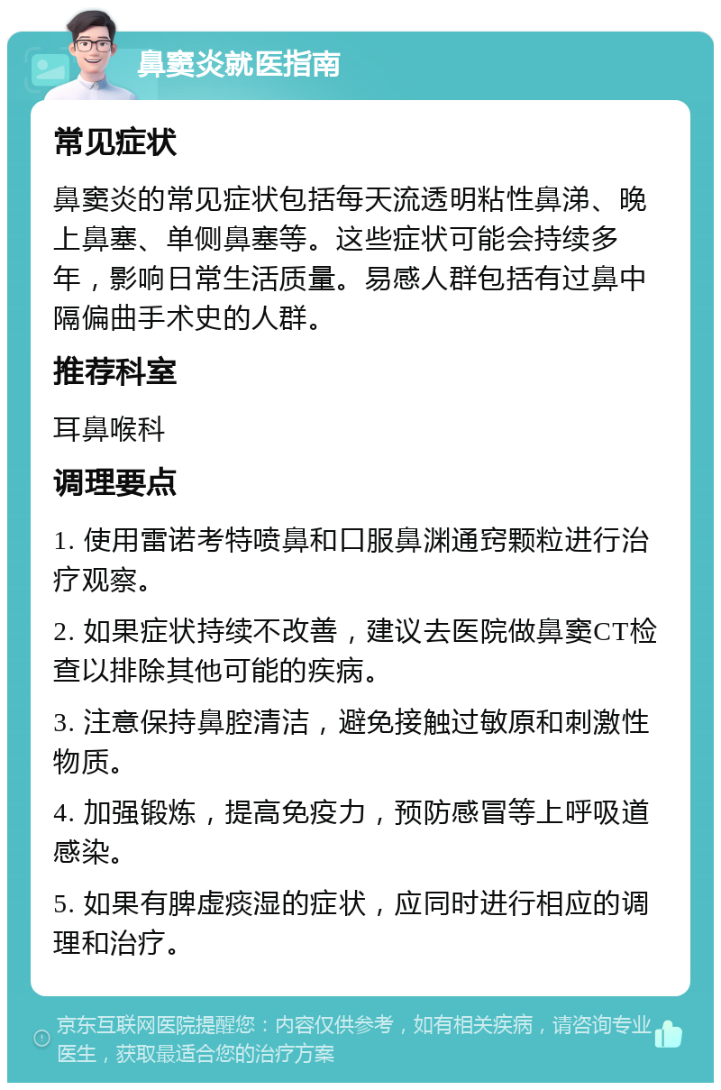 鼻窦炎就医指南 常见症状 鼻窦炎的常见症状包括每天流透明粘性鼻涕、晚上鼻塞、单侧鼻塞等。这些症状可能会持续多年，影响日常生活质量。易感人群包括有过鼻中隔偏曲手术史的人群。 推荐科室 耳鼻喉科 调理要点 1. 使用雷诺考特喷鼻和口服鼻渊通窍颗粒进行治疗观察。 2. 如果症状持续不改善，建议去医院做鼻窦CT检查以排除其他可能的疾病。 3. 注意保持鼻腔清洁，避免接触过敏原和刺激性物质。 4. 加强锻炼，提高免疫力，预防感冒等上呼吸道感染。 5. 如果有脾虚痰湿的症状，应同时进行相应的调理和治疗。