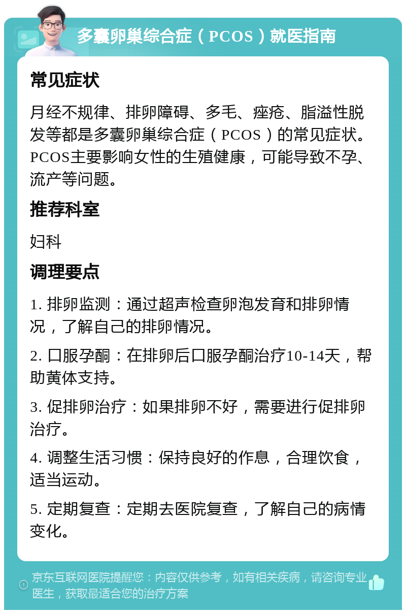 多囊卵巢综合症（PCOS）就医指南 常见症状 月经不规律、排卵障碍、多毛、痤疮、脂溢性脱发等都是多囊卵巢综合症（PCOS）的常见症状。PCOS主要影响女性的生殖健康，可能导致不孕、流产等问题。 推荐科室 妇科 调理要点 1. 排卵监测：通过超声检查卵泡发育和排卵情况，了解自己的排卵情况。 2. 口服孕酮：在排卵后口服孕酮治疗10-14天，帮助黄体支持。 3. 促排卵治疗：如果排卵不好，需要进行促排卵治疗。 4. 调整生活习惯：保持良好的作息，合理饮食，适当运动。 5. 定期复查：定期去医院复查，了解自己的病情变化。