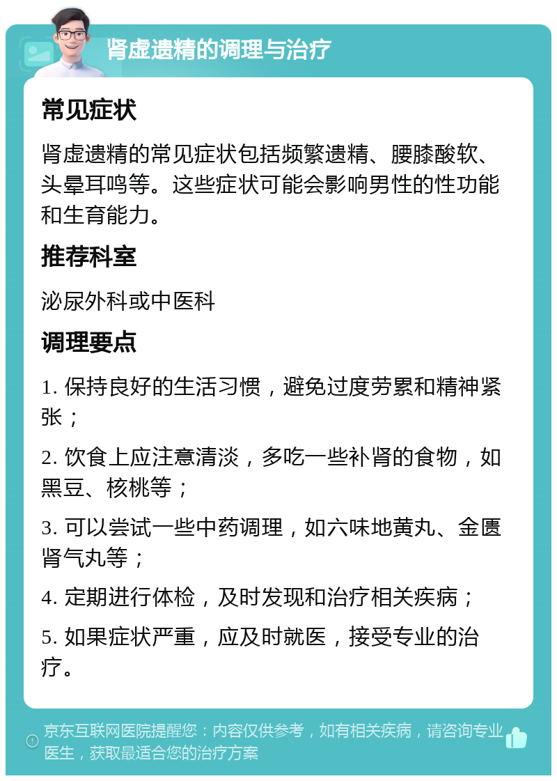 肾虚遗精的调理与治疗 常见症状 肾虚遗精的常见症状包括频繁遗精、腰膝酸软、头晕耳鸣等。这些症状可能会影响男性的性功能和生育能力。 推荐科室 泌尿外科或中医科 调理要点 1. 保持良好的生活习惯，避免过度劳累和精神紧张； 2. 饮食上应注意清淡，多吃一些补肾的食物，如黑豆、核桃等； 3. 可以尝试一些中药调理，如六味地黄丸、金匮肾气丸等； 4. 定期进行体检，及时发现和治疗相关疾病； 5. 如果症状严重，应及时就医，接受专业的治疗。