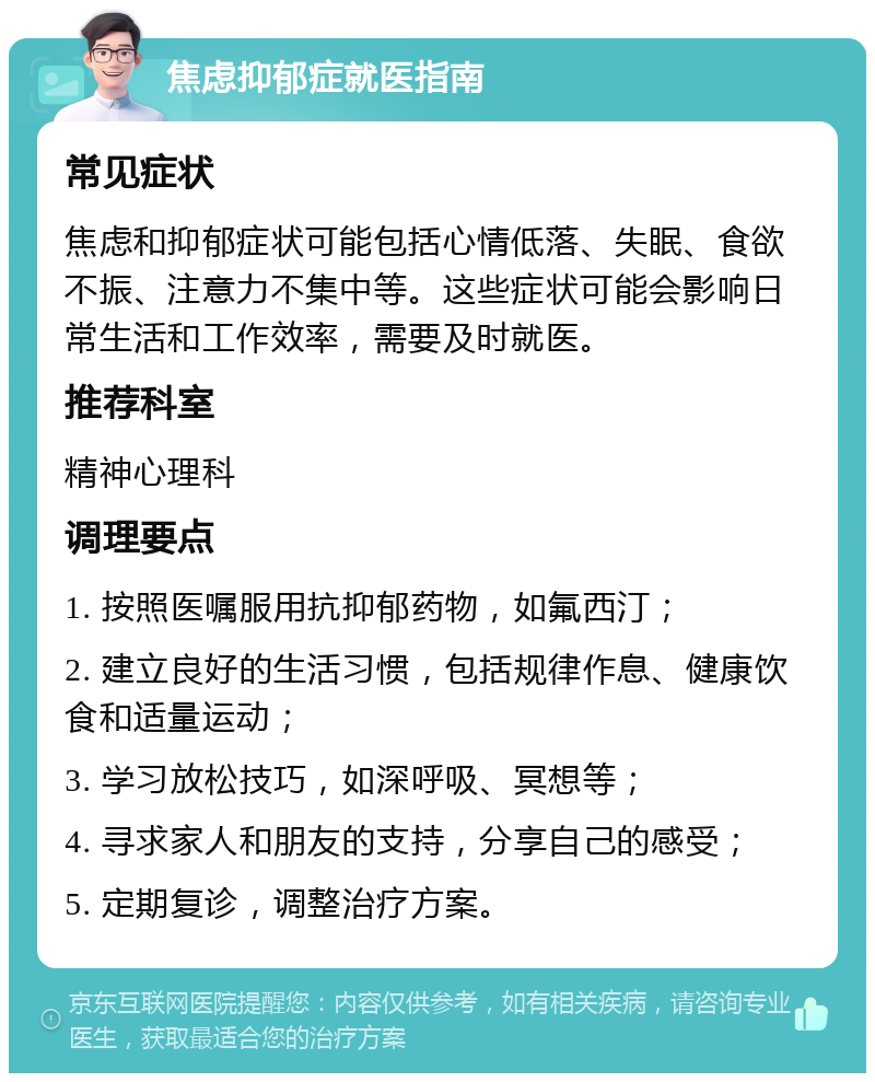 焦虑抑郁症就医指南 常见症状 焦虑和抑郁症状可能包括心情低落、失眠、食欲不振、注意力不集中等。这些症状可能会影响日常生活和工作效率，需要及时就医。 推荐科室 精神心理科 调理要点 1. 按照医嘱服用抗抑郁药物，如氟西汀； 2. 建立良好的生活习惯，包括规律作息、健康饮食和适量运动； 3. 学习放松技巧，如深呼吸、冥想等； 4. 寻求家人和朋友的支持，分享自己的感受； 5. 定期复诊，调整治疗方案。