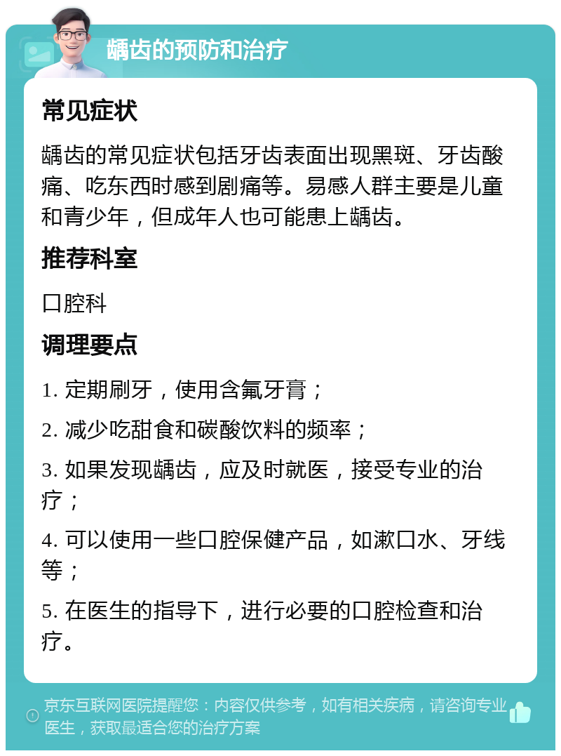 龋齿的预防和治疗 常见症状 龋齿的常见症状包括牙齿表面出现黑斑、牙齿酸痛、吃东西时感到剧痛等。易感人群主要是儿童和青少年，但成年人也可能患上龋齿。 推荐科室 口腔科 调理要点 1. 定期刷牙，使用含氟牙膏； 2. 减少吃甜食和碳酸饮料的频率； 3. 如果发现龋齿，应及时就医，接受专业的治疗； 4. 可以使用一些口腔保健产品，如漱口水、牙线等； 5. 在医生的指导下，进行必要的口腔检查和治疗。