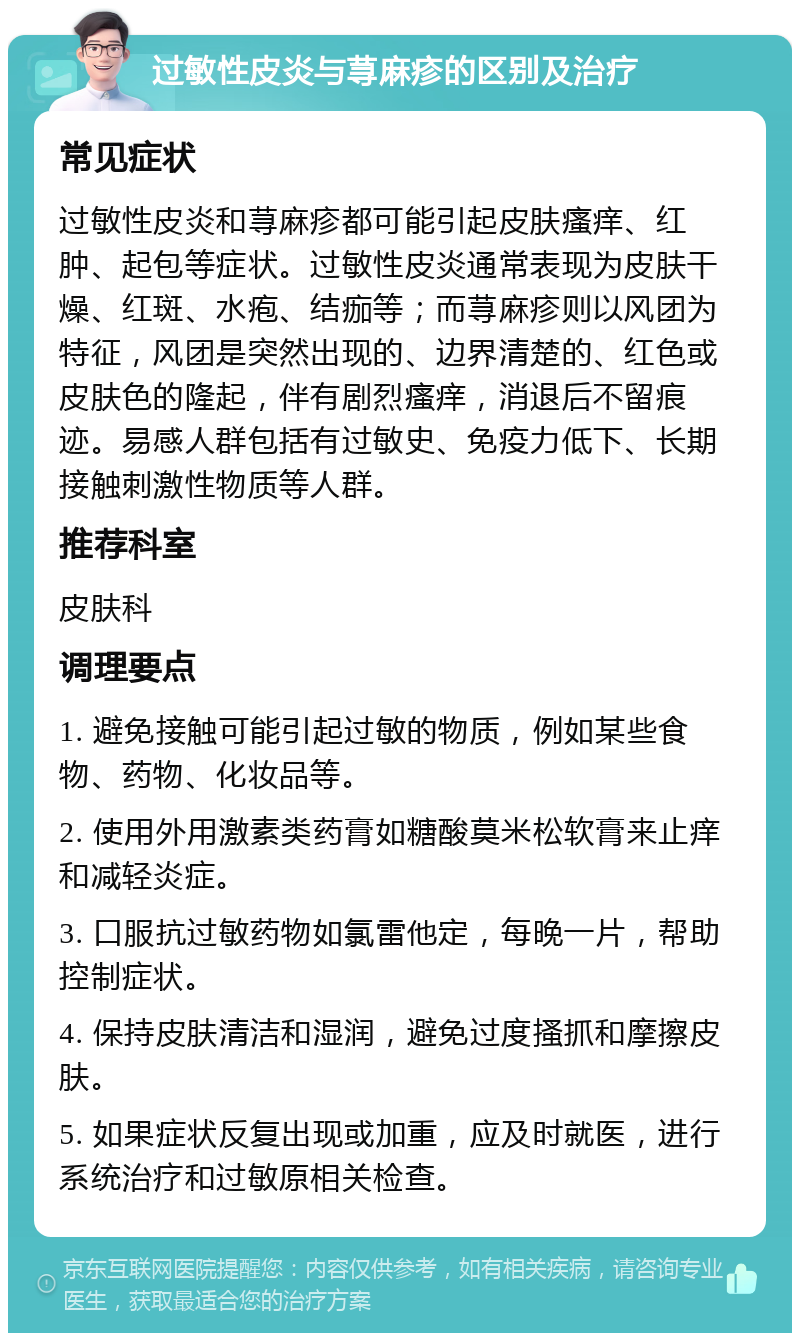 过敏性皮炎与荨麻疹的区别及治疗 常见症状 过敏性皮炎和荨麻疹都可能引起皮肤瘙痒、红肿、起包等症状。过敏性皮炎通常表现为皮肤干燥、红斑、水疱、结痂等；而荨麻疹则以风团为特征，风团是突然出现的、边界清楚的、红色或皮肤色的隆起，伴有剧烈瘙痒，消退后不留痕迹。易感人群包括有过敏史、免疫力低下、长期接触刺激性物质等人群。 推荐科室 皮肤科 调理要点 1. 避免接触可能引起过敏的物质，例如某些食物、药物、化妆品等。 2. 使用外用激素类药膏如糖酸莫米松软膏来止痒和减轻炎症。 3. 口服抗过敏药物如氯雷他定，每晚一片，帮助控制症状。 4. 保持皮肤清洁和湿润，避免过度搔抓和摩擦皮肤。 5. 如果症状反复出现或加重，应及时就医，进行系统治疗和过敏原相关检查。