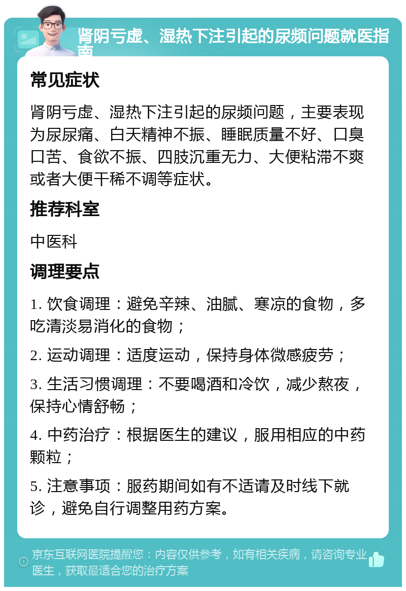 肾阴亏虚、湿热下注引起的尿频问题就医指南 常见症状 肾阴亏虚、湿热下注引起的尿频问题，主要表现为尿尿痛、白天精神不振、睡眠质量不好、口臭口苦、食欲不振、四肢沉重无力、大便粘滞不爽或者大便干稀不调等症状。 推荐科室 中医科 调理要点 1. 饮食调理：避免辛辣、油腻、寒凉的食物，多吃清淡易消化的食物； 2. 运动调理：适度运动，保持身体微感疲劳； 3. 生活习惯调理：不要喝酒和冷饮，减少熬夜，保持心情舒畅； 4. 中药治疗：根据医生的建议，服用相应的中药颗粒； 5. 注意事项：服药期间如有不适请及时线下就诊，避免自行调整用药方案。