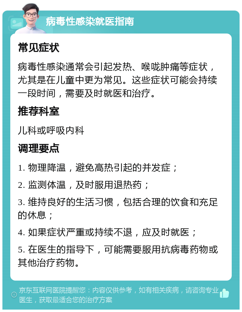 病毒性感染就医指南 常见症状 病毒性感染通常会引起发热、喉咙肿痛等症状，尤其是在儿童中更为常见。这些症状可能会持续一段时间，需要及时就医和治疗。 推荐科室 儿科或呼吸内科 调理要点 1. 物理降温，避免高热引起的并发症； 2. 监测体温，及时服用退热药； 3. 维持良好的生活习惯，包括合理的饮食和充足的休息； 4. 如果症状严重或持续不退，应及时就医； 5. 在医生的指导下，可能需要服用抗病毒药物或其他治疗药物。