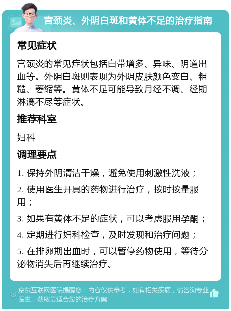 宫颈炎、外阴白斑和黄体不足的治疗指南 常见症状 宫颈炎的常见症状包括白带增多、异味、阴道出血等。外阴白斑则表现为外阴皮肤颜色变白、粗糙、萎缩等。黄体不足可能导致月经不调、经期淋漓不尽等症状。 推荐科室 妇科 调理要点 1. 保持外阴清洁干燥，避免使用刺激性洗液； 2. 使用医生开具的药物进行治疗，按时按量服用； 3. 如果有黄体不足的症状，可以考虑服用孕酮； 4. 定期进行妇科检查，及时发现和治疗问题； 5. 在排卵期出血时，可以暂停药物使用，等待分泌物消失后再继续治疗。