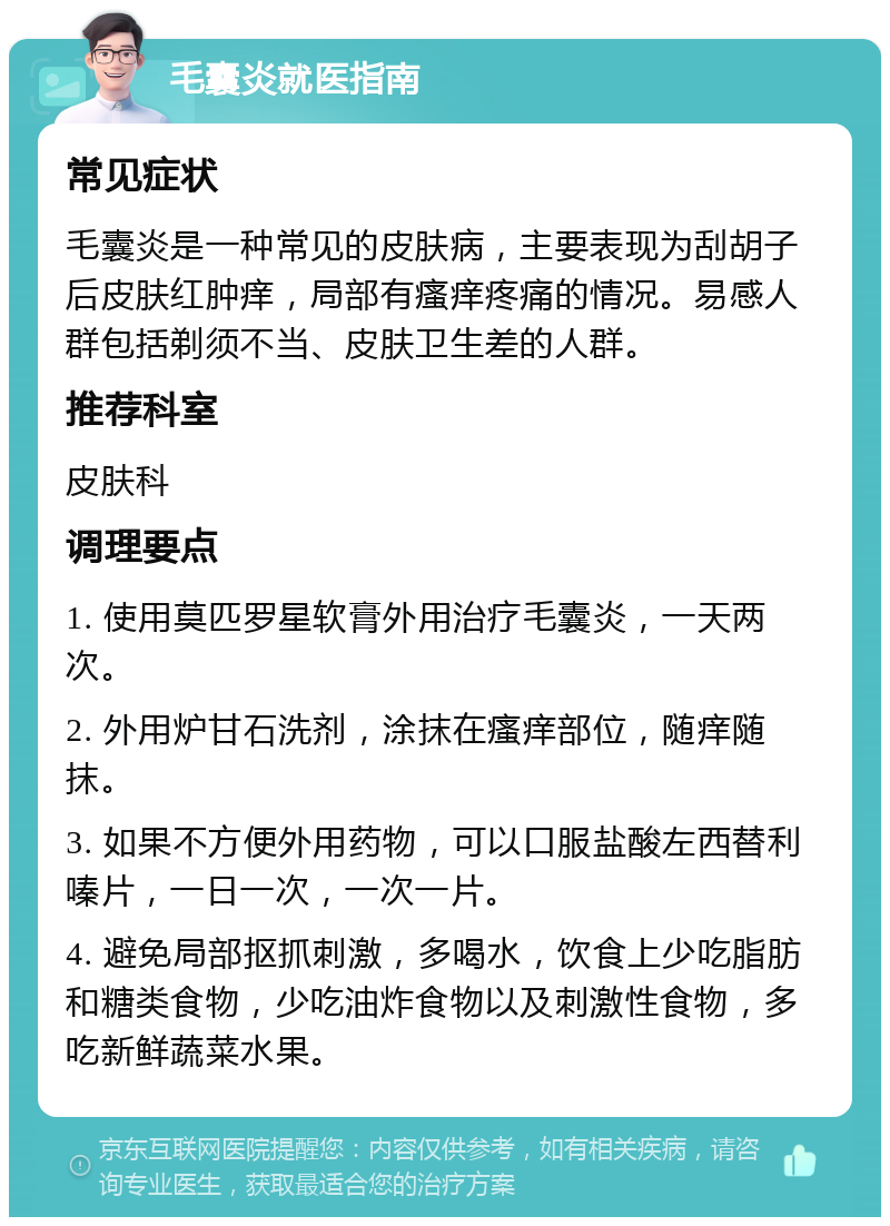 毛囊炎就医指南 常见症状 毛囊炎是一种常见的皮肤病，主要表现为刮胡子后皮肤红肿痒，局部有瘙痒疼痛的情况。易感人群包括剃须不当、皮肤卫生差的人群。 推荐科室 皮肤科 调理要点 1. 使用莫匹罗星软膏外用治疗毛囊炎，一天两次。 2. 外用炉甘石洗剂，涂抹在瘙痒部位，随痒随抹。 3. 如果不方便外用药物，可以口服盐酸左西替利嗪片，一日一次，一次一片。 4. 避免局部抠抓刺激，多喝水，饮食上少吃脂肪和糖类食物，少吃油炸食物以及刺激性食物，多吃新鲜蔬菜水果。