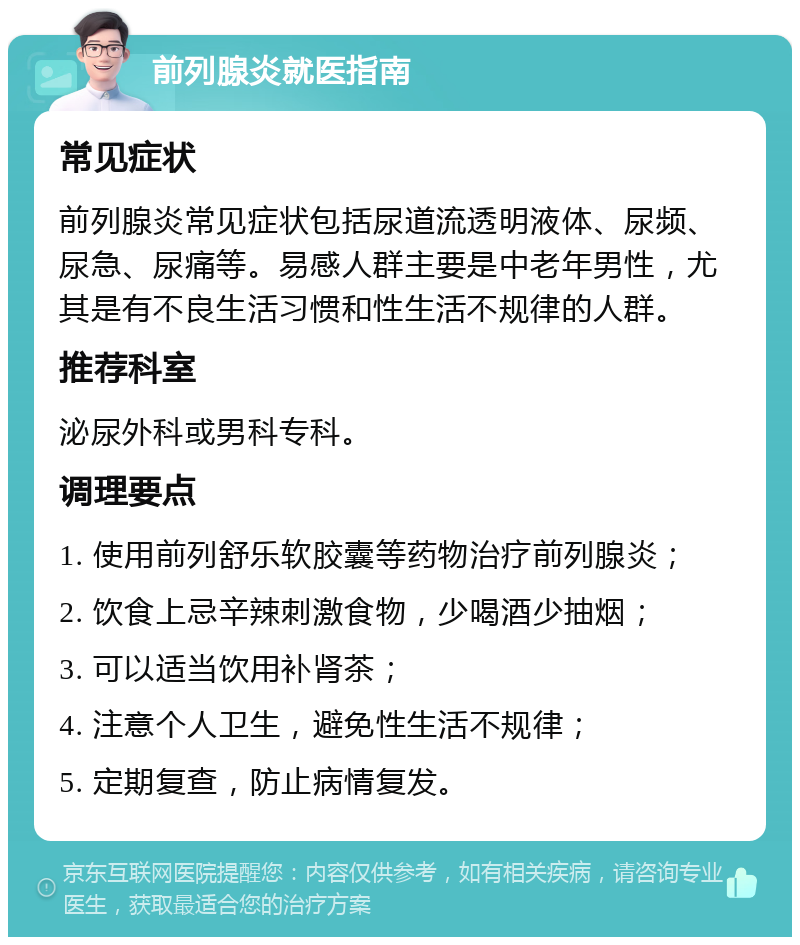 前列腺炎就医指南 常见症状 前列腺炎常见症状包括尿道流透明液体、尿频、尿急、尿痛等。易感人群主要是中老年男性，尤其是有不良生活习惯和性生活不规律的人群。 推荐科室 泌尿外科或男科专科。 调理要点 1. 使用前列舒乐软胶囊等药物治疗前列腺炎； 2. 饮食上忌辛辣刺激食物，少喝酒少抽烟； 3. 可以适当饮用补肾茶； 4. 注意个人卫生，避免性生活不规律； 5. 定期复查，防止病情复发。