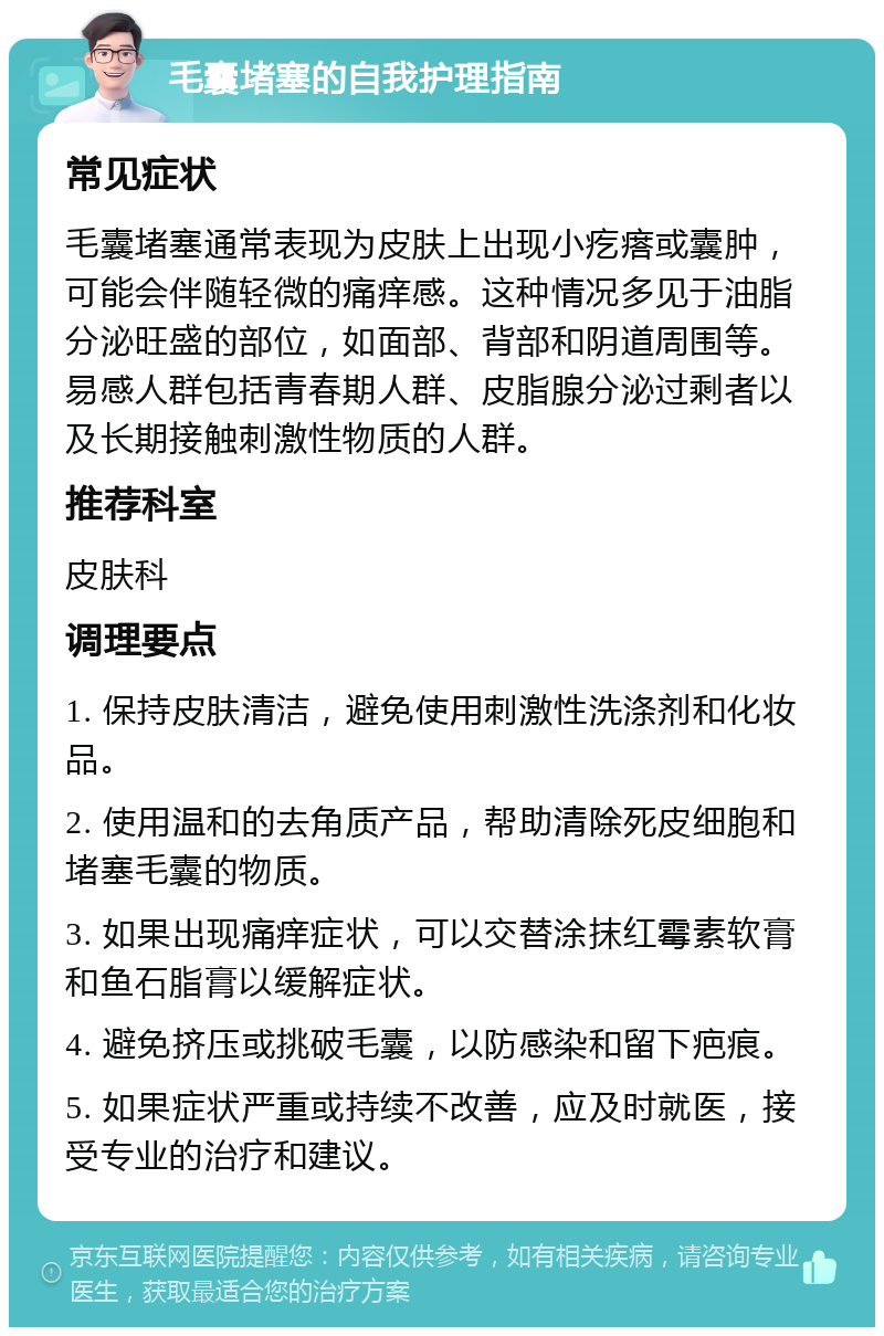 毛囊堵塞的自我护理指南 常见症状 毛囊堵塞通常表现为皮肤上出现小疙瘩或囊肿，可能会伴随轻微的痛痒感。这种情况多见于油脂分泌旺盛的部位，如面部、背部和阴道周围等。易感人群包括青春期人群、皮脂腺分泌过剩者以及长期接触刺激性物质的人群。 推荐科室 皮肤科 调理要点 1. 保持皮肤清洁，避免使用刺激性洗涤剂和化妆品。 2. 使用温和的去角质产品，帮助清除死皮细胞和堵塞毛囊的物质。 3. 如果出现痛痒症状，可以交替涂抹红霉素软膏和鱼石脂膏以缓解症状。 4. 避免挤压或挑破毛囊，以防感染和留下疤痕。 5. 如果症状严重或持续不改善，应及时就医，接受专业的治疗和建议。