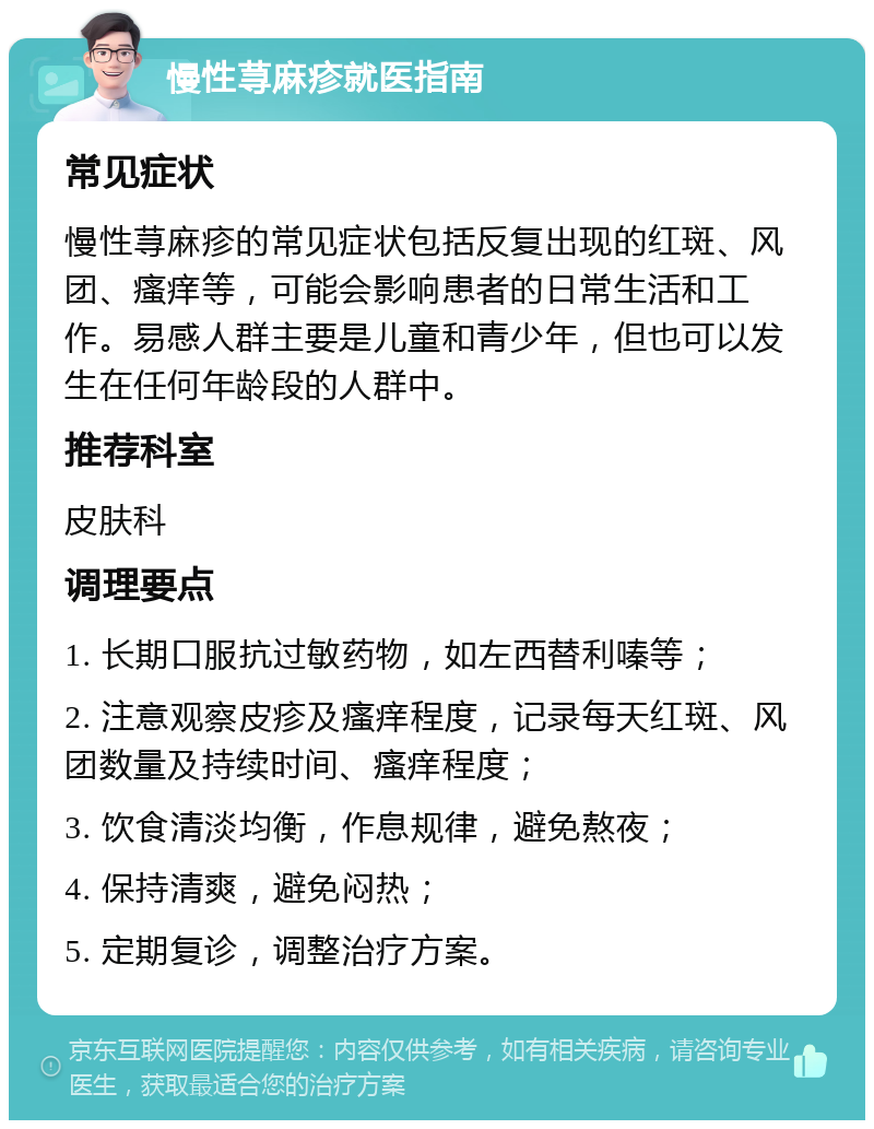 慢性荨麻疹就医指南 常见症状 慢性荨麻疹的常见症状包括反复出现的红斑、风团、瘙痒等，可能会影响患者的日常生活和工作。易感人群主要是儿童和青少年，但也可以发生在任何年龄段的人群中。 推荐科室 皮肤科 调理要点 1. 长期口服抗过敏药物，如左西替利嗪等； 2. 注意观察皮疹及瘙痒程度，记录每天红斑、风团数量及持续时间、瘙痒程度； 3. 饮食清淡均衡，作息规律，避免熬夜； 4. 保持清爽，避免闷热； 5. 定期复诊，调整治疗方案。