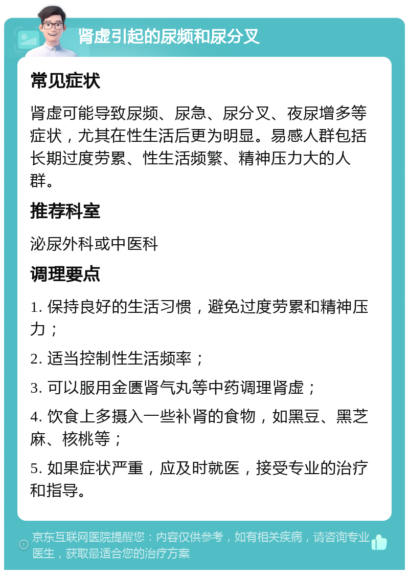 肾虚引起的尿频和尿分叉 常见症状 肾虚可能导致尿频、尿急、尿分叉、夜尿增多等症状，尤其在性生活后更为明显。易感人群包括长期过度劳累、性生活频繁、精神压力大的人群。 推荐科室 泌尿外科或中医科 调理要点 1. 保持良好的生活习惯，避免过度劳累和精神压力； 2. 适当控制性生活频率； 3. 可以服用金匮肾气丸等中药调理肾虚； 4. 饮食上多摄入一些补肾的食物，如黑豆、黑芝麻、核桃等； 5. 如果症状严重，应及时就医，接受专业的治疗和指导。