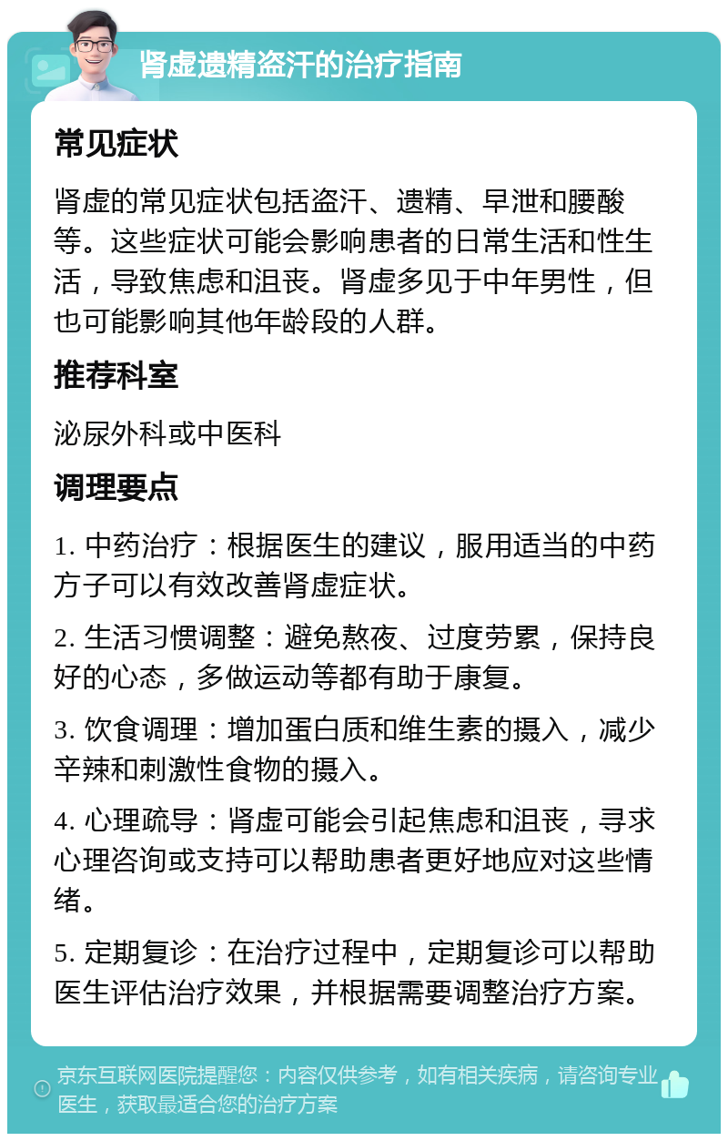 肾虚遗精盗汗的治疗指南 常见症状 肾虚的常见症状包括盗汗、遗精、早泄和腰酸等。这些症状可能会影响患者的日常生活和性生活，导致焦虑和沮丧。肾虚多见于中年男性，但也可能影响其他年龄段的人群。 推荐科室 泌尿外科或中医科 调理要点 1. 中药治疗：根据医生的建议，服用适当的中药方子可以有效改善肾虚症状。 2. 生活习惯调整：避免熬夜、过度劳累，保持良好的心态，多做运动等都有助于康复。 3. 饮食调理：增加蛋白质和维生素的摄入，减少辛辣和刺激性食物的摄入。 4. 心理疏导：肾虚可能会引起焦虑和沮丧，寻求心理咨询或支持可以帮助患者更好地应对这些情绪。 5. 定期复诊：在治疗过程中，定期复诊可以帮助医生评估治疗效果，并根据需要调整治疗方案。