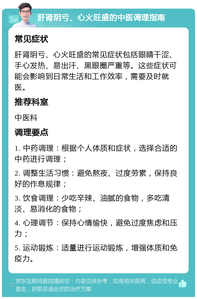 肝肾阴亏、心火旺盛的中医调理指南 常见症状 肝肾阴亏、心火旺盛的常见症状包括眼睛干涩、手心发热、易出汗、黑眼圈严重等。这些症状可能会影响到日常生活和工作效率，需要及时就医。 推荐科室 中医科 调理要点 1. 中药调理：根据个人体质和症状，选择合适的中药进行调理； 2. 调整生活习惯：避免熬夜、过度劳累，保持良好的作息规律； 3. 饮食调理：少吃辛辣、油腻的食物，多吃清淡、易消化的食物； 4. 心理调节：保持心情愉快，避免过度焦虑和压力； 5. 运动锻炼：适量进行运动锻炼，增强体质和免疫力。