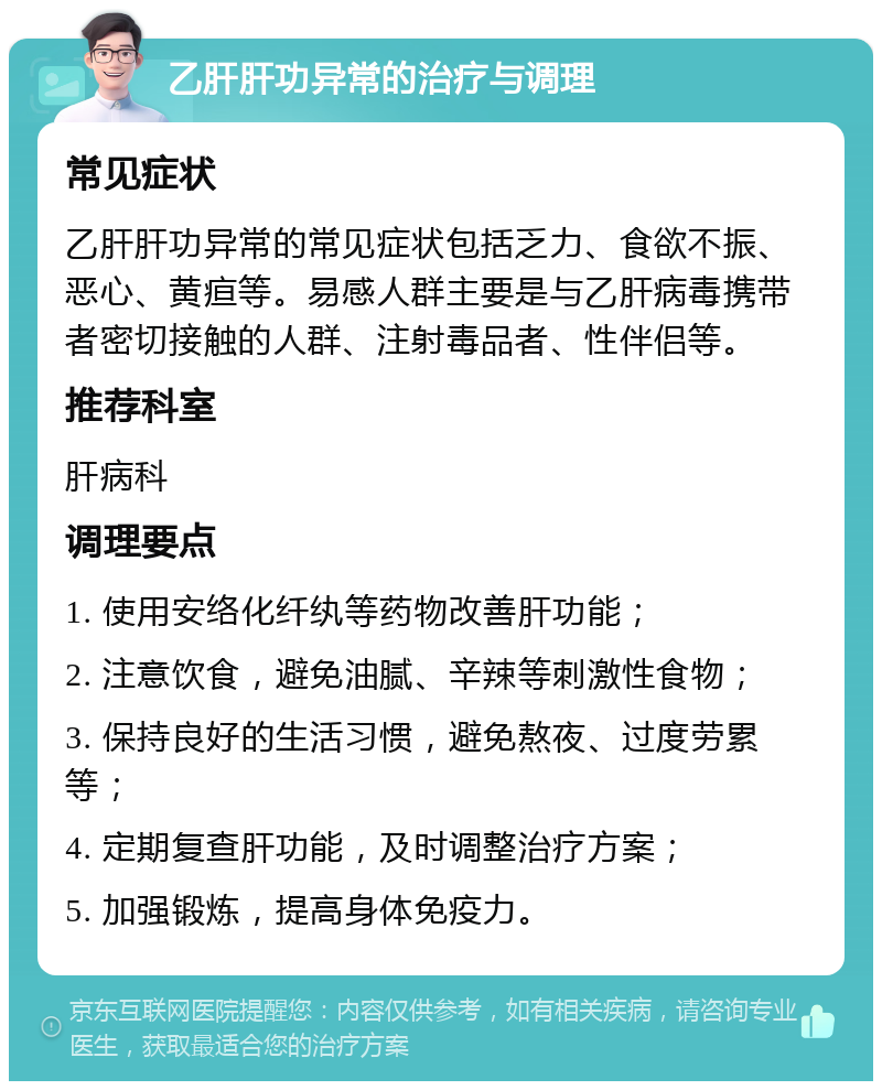 乙肝肝功异常的治疗与调理 常见症状 乙肝肝功异常的常见症状包括乏力、食欲不振、恶心、黄疸等。易感人群主要是与乙肝病毒携带者密切接触的人群、注射毒品者、性伴侣等。 推荐科室 肝病科 调理要点 1. 使用安络化纤纨等药物改善肝功能； 2. 注意饮食，避免油腻、辛辣等刺激性食物； 3. 保持良好的生活习惯，避免熬夜、过度劳累等； 4. 定期复查肝功能，及时调整治疗方案； 5. 加强锻炼，提高身体免疫力。