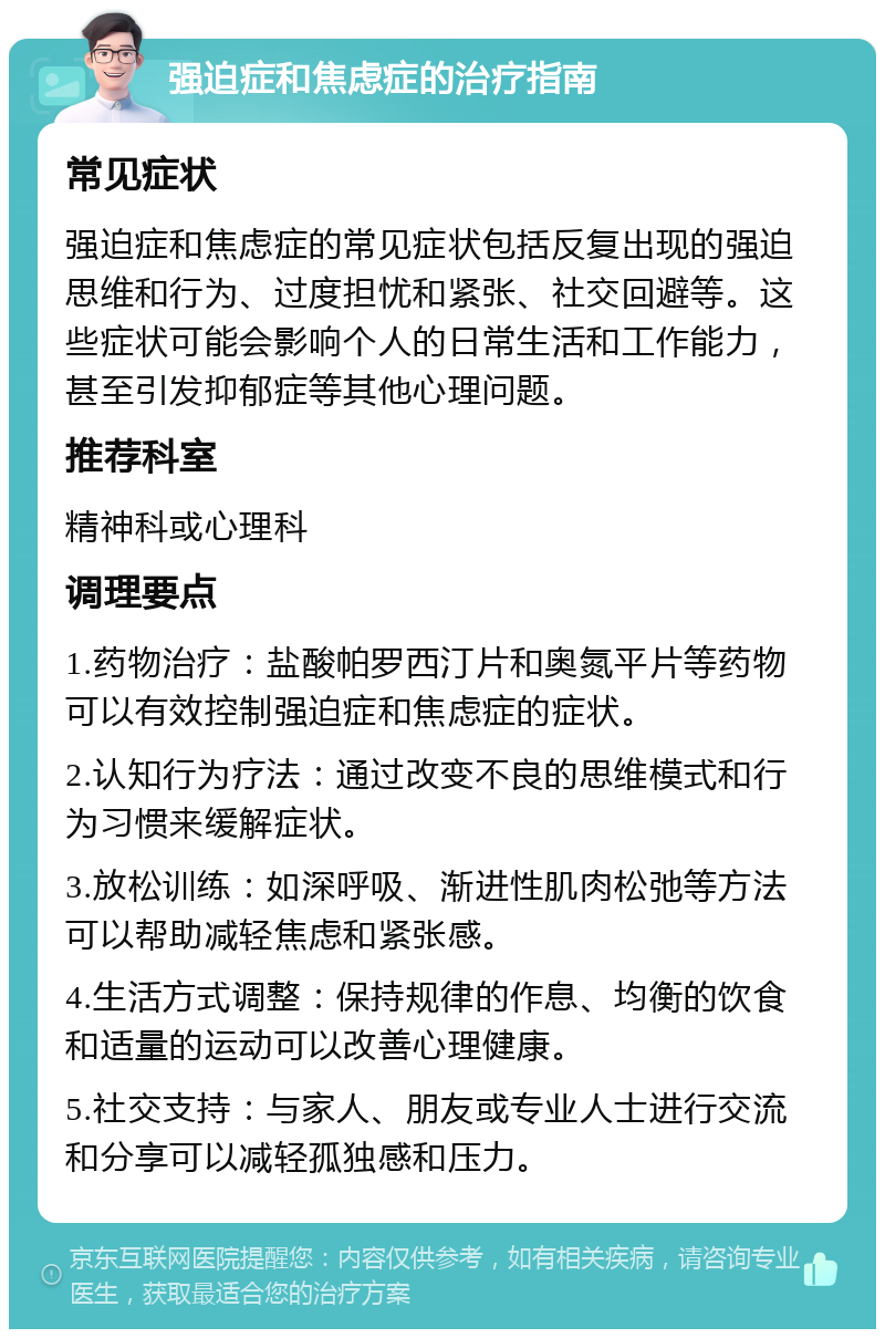 强迫症和焦虑症的治疗指南 常见症状 强迫症和焦虑症的常见症状包括反复出现的强迫思维和行为、过度担忧和紧张、社交回避等。这些症状可能会影响个人的日常生活和工作能力，甚至引发抑郁症等其他心理问题。 推荐科室 精神科或心理科 调理要点 1.药物治疗：盐酸帕罗西汀片和奥氮平片等药物可以有效控制强迫症和焦虑症的症状。 2.认知行为疗法：通过改变不良的思维模式和行为习惯来缓解症状。 3.放松训练：如深呼吸、渐进性肌肉松弛等方法可以帮助减轻焦虑和紧张感。 4.生活方式调整：保持规律的作息、均衡的饮食和适量的运动可以改善心理健康。 5.社交支持：与家人、朋友或专业人士进行交流和分享可以减轻孤独感和压力。