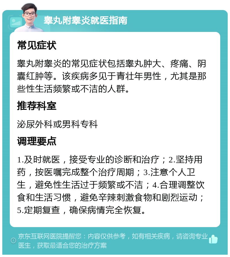 睾丸附睾炎就医指南 常见症状 睾丸附睾炎的常见症状包括睾丸肿大、疼痛、阴囊红肿等。该疾病多见于青壮年男性，尤其是那些性生活频繁或不洁的人群。 推荐科室 泌尿外科或男科专科 调理要点 1.及时就医，接受专业的诊断和治疗；2.坚持用药，按医嘱完成整个治疗周期；3.注意个人卫生，避免性生活过于频繁或不洁；4.合理调整饮食和生活习惯，避免辛辣刺激食物和剧烈运动；5.定期复查，确保病情完全恢复。