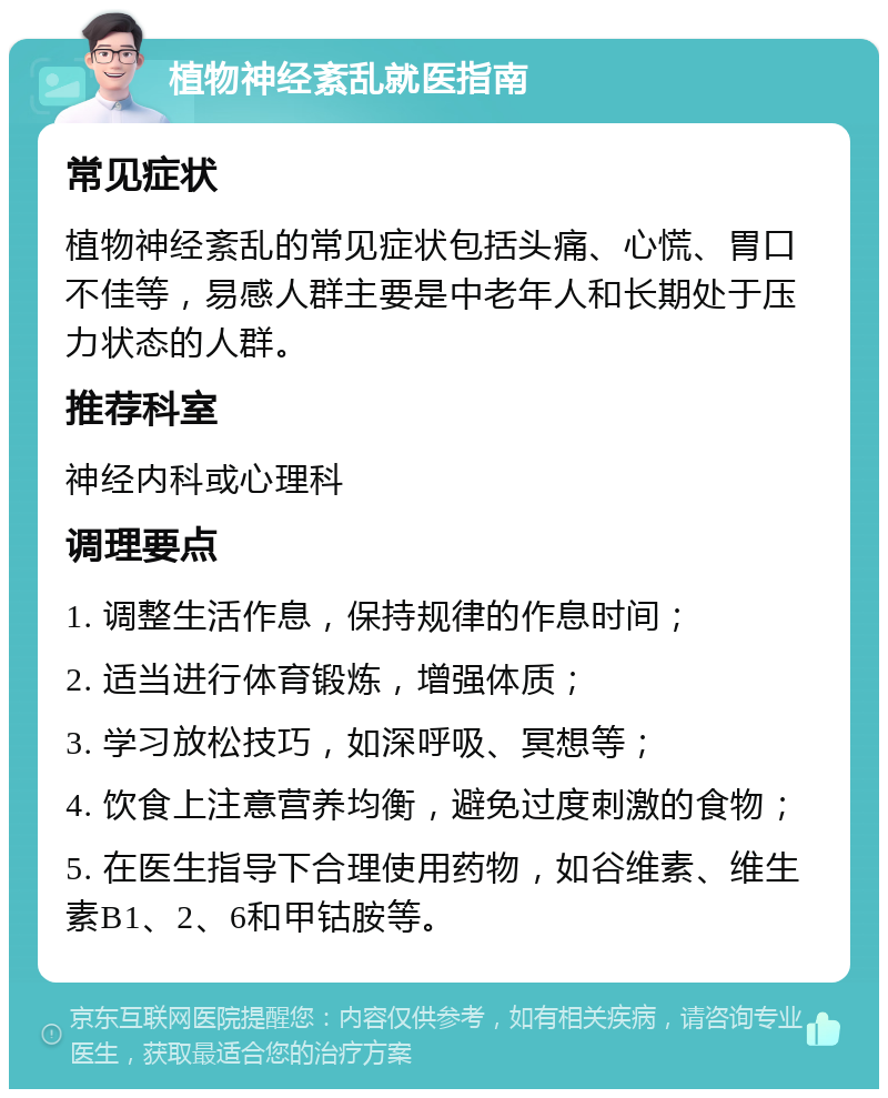 植物神经紊乱就医指南 常见症状 植物神经紊乱的常见症状包括头痛、心慌、胃口不佳等，易感人群主要是中老年人和长期处于压力状态的人群。 推荐科室 神经内科或心理科 调理要点 1. 调整生活作息，保持规律的作息时间； 2. 适当进行体育锻炼，增强体质； 3. 学习放松技巧，如深呼吸、冥想等； 4. 饮食上注意营养均衡，避免过度刺激的食物； 5. 在医生指导下合理使用药物，如谷维素、维生素B1、2、6和甲钴胺等。