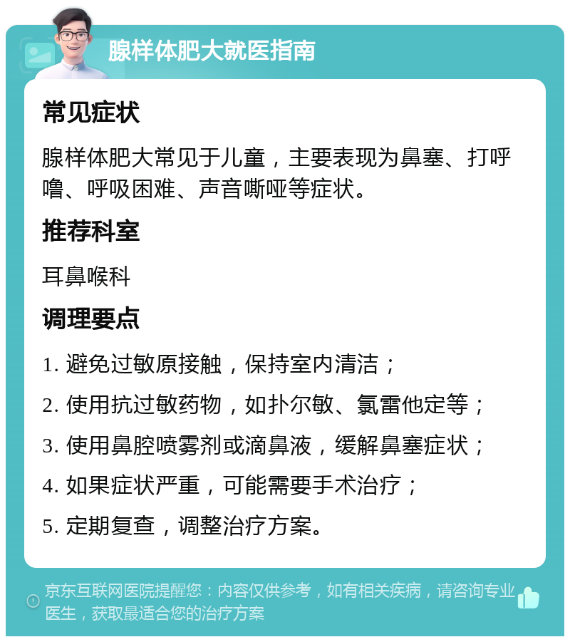 腺样体肥大就医指南 常见症状 腺样体肥大常见于儿童，主要表现为鼻塞、打呼噜、呼吸困难、声音嘶哑等症状。 推荐科室 耳鼻喉科 调理要点 1. 避免过敏原接触，保持室内清洁； 2. 使用抗过敏药物，如扑尔敏、氯雷他定等； 3. 使用鼻腔喷雾剂或滴鼻液，缓解鼻塞症状； 4. 如果症状严重，可能需要手术治疗； 5. 定期复查，调整治疗方案。