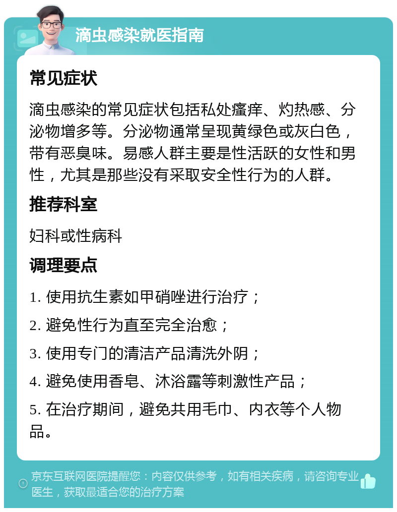 滴虫感染就医指南 常见症状 滴虫感染的常见症状包括私处瘙痒、灼热感、分泌物增多等。分泌物通常呈现黄绿色或灰白色，带有恶臭味。易感人群主要是性活跃的女性和男性，尤其是那些没有采取安全性行为的人群。 推荐科室 妇科或性病科 调理要点 1. 使用抗生素如甲硝唑进行治疗； 2. 避免性行为直至完全治愈； 3. 使用专门的清洁产品清洗外阴； 4. 避免使用香皂、沐浴露等刺激性产品； 5. 在治疗期间，避免共用毛巾、内衣等个人物品。