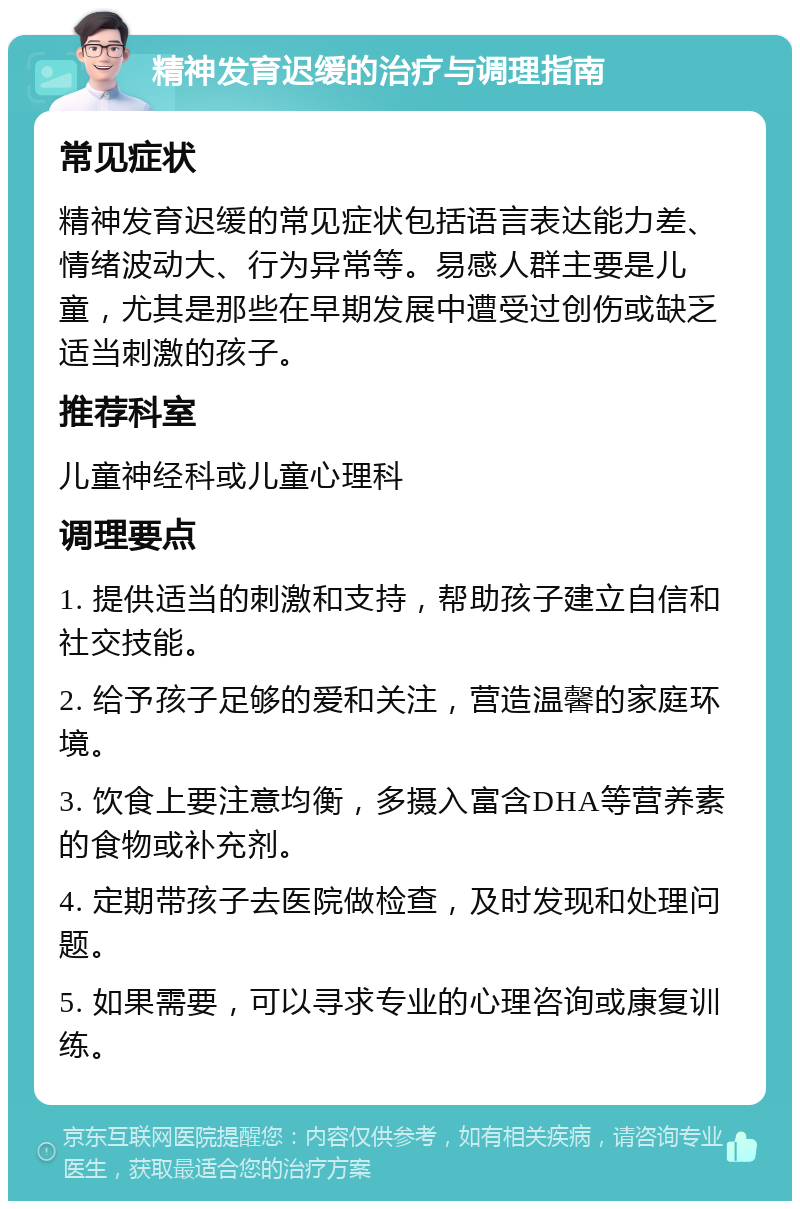 精神发育迟缓的治疗与调理指南 常见症状 精神发育迟缓的常见症状包括语言表达能力差、情绪波动大、行为异常等。易感人群主要是儿童，尤其是那些在早期发展中遭受过创伤或缺乏适当刺激的孩子。 推荐科室 儿童神经科或儿童心理科 调理要点 1. 提供适当的刺激和支持，帮助孩子建立自信和社交技能。 2. 给予孩子足够的爱和关注，营造温馨的家庭环境。 3. 饮食上要注意均衡，多摄入富含DHA等营养素的食物或补充剂。 4. 定期带孩子去医院做检查，及时发现和处理问题。 5. 如果需要，可以寻求专业的心理咨询或康复训练。