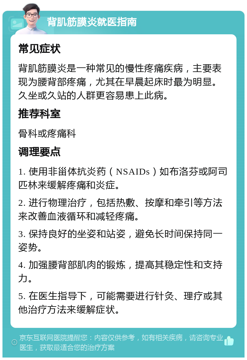 背肌筋膜炎就医指南 常见症状 背肌筋膜炎是一种常见的慢性疼痛疾病，主要表现为腰背部疼痛，尤其在早晨起床时最为明显。久坐或久站的人群更容易患上此病。 推荐科室 骨科或疼痛科 调理要点 1. 使用非甾体抗炎药（NSAIDs）如布洛芬或阿司匹林来缓解疼痛和炎症。 2. 进行物理治疗，包括热敷、按摩和牵引等方法来改善血液循环和减轻疼痛。 3. 保持良好的坐姿和站姿，避免长时间保持同一姿势。 4. 加强腰背部肌肉的锻炼，提高其稳定性和支持力。 5. 在医生指导下，可能需要进行针灸、理疗或其他治疗方法来缓解症状。