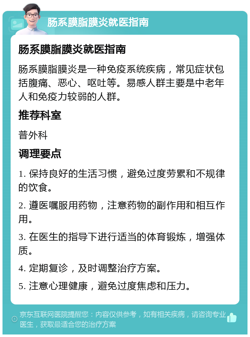 肠系膜脂膜炎就医指南 肠系膜脂膜炎就医指南 肠系膜脂膜炎是一种免疫系统疾病，常见症状包括腹痛、恶心、呕吐等。易感人群主要是中老年人和免疫力较弱的人群。 推荐科室 普外科 调理要点 1. 保持良好的生活习惯，避免过度劳累和不规律的饮食。 2. 遵医嘱服用药物，注意药物的副作用和相互作用。 3. 在医生的指导下进行适当的体育锻炼，增强体质。 4. 定期复诊，及时调整治疗方案。 5. 注意心理健康，避免过度焦虑和压力。