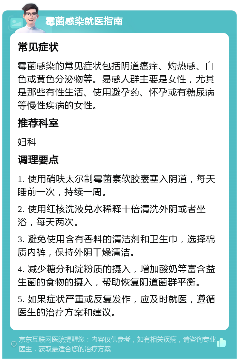 霉菌感染就医指南 常见症状 霉菌感染的常见症状包括阴道瘙痒、灼热感、白色或黄色分泌物等。易感人群主要是女性，尤其是那些有性生活、使用避孕药、怀孕或有糖尿病等慢性疾病的女性。 推荐科室 妇科 调理要点 1. 使用硝呋太尔制霉菌素软胶囊塞入阴道，每天睡前一次，持续一周。 2. 使用红核洗液兑水稀释十倍清洗外阴或者坐浴，每天两次。 3. 避免使用含有香料的清洁剂和卫生巾，选择棉质内裤，保持外阴干燥清洁。 4. 减少糖分和淀粉质的摄入，增加酸奶等富含益生菌的食物的摄入，帮助恢复阴道菌群平衡。 5. 如果症状严重或反复发作，应及时就医，遵循医生的治疗方案和建议。