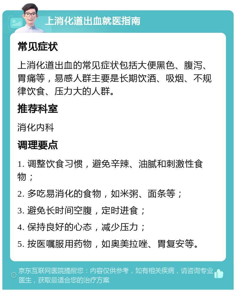 上消化道出血就医指南 常见症状 上消化道出血的常见症状包括大便黑色、腹泻、胃痛等，易感人群主要是长期饮酒、吸烟、不规律饮食、压力大的人群。 推荐科室 消化内科 调理要点 1. 调整饮食习惯，避免辛辣、油腻和刺激性食物； 2. 多吃易消化的食物，如米粥、面条等； 3. 避免长时间空腹，定时进食； 4. 保持良好的心态，减少压力； 5. 按医嘱服用药物，如奥美拉唑、胃复安等。