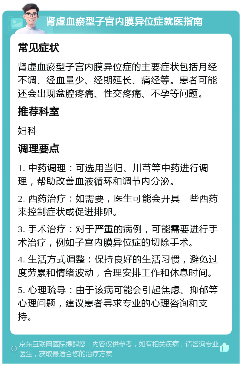 肾虚血瘀型子宫内膜异位症就医指南 常见症状 肾虚血瘀型子宫内膜异位症的主要症状包括月经不调、经血量少、经期延长、痛经等。患者可能还会出现盆腔疼痛、性交疼痛、不孕等问题。 推荐科室 妇科 调理要点 1. 中药调理：可选用当归、川芎等中药进行调理，帮助改善血液循环和调节内分泌。 2. 西药治疗：如需要，医生可能会开具一些西药来控制症状或促进排卵。 3. 手术治疗：对于严重的病例，可能需要进行手术治疗，例如子宫内膜异位症的切除手术。 4. 生活方式调整：保持良好的生活习惯，避免过度劳累和情绪波动，合理安排工作和休息时间。 5. 心理疏导：由于该病可能会引起焦虑、抑郁等心理问题，建议患者寻求专业的心理咨询和支持。