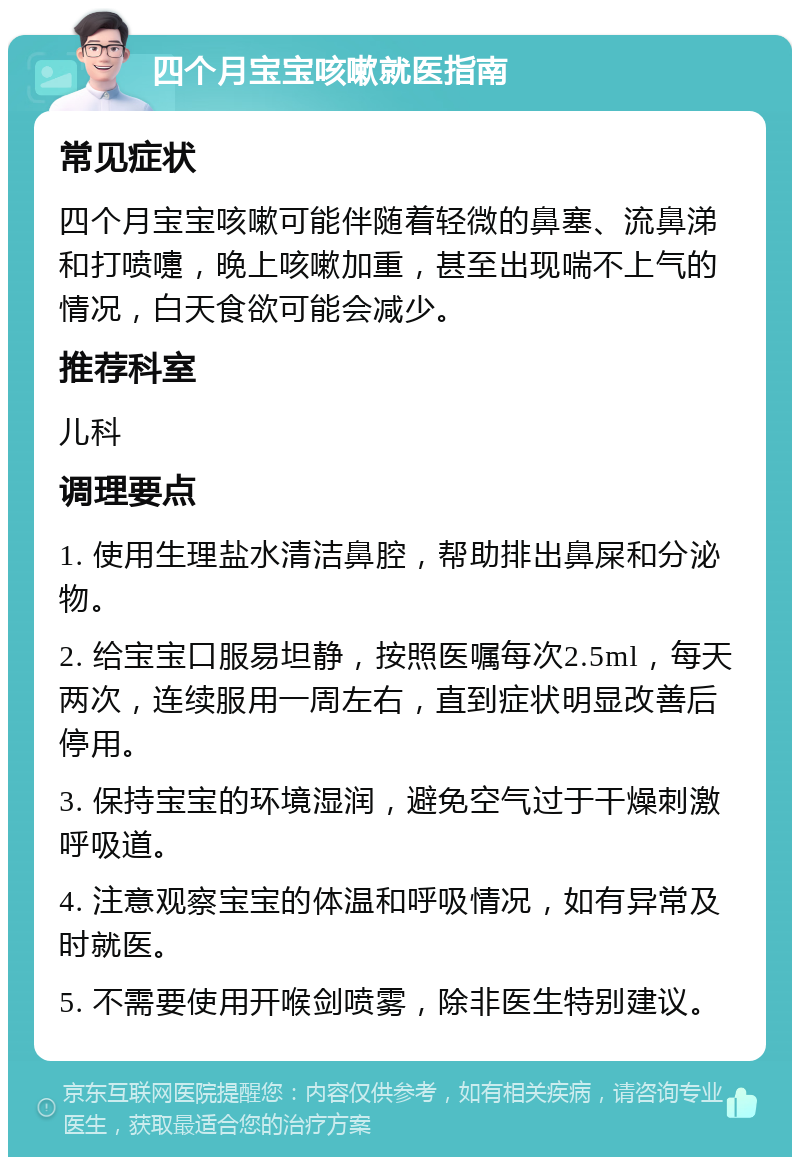 四个月宝宝咳嗽就医指南 常见症状 四个月宝宝咳嗽可能伴随着轻微的鼻塞、流鼻涕和打喷嚏，晚上咳嗽加重，甚至出现喘不上气的情况，白天食欲可能会减少。 推荐科室 儿科 调理要点 1. 使用生理盐水清洁鼻腔，帮助排出鼻屎和分泌物。 2. 给宝宝口服易坦静，按照医嘱每次2.5ml，每天两次，连续服用一周左右，直到症状明显改善后停用。 3. 保持宝宝的环境湿润，避免空气过于干燥刺激呼吸道。 4. 注意观察宝宝的体温和呼吸情况，如有异常及时就医。 5. 不需要使用开喉剑喷雾，除非医生特别建议。