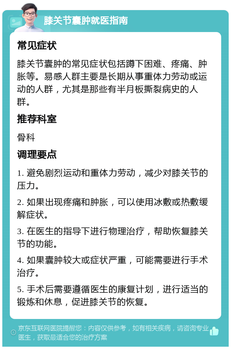 膝关节囊肿就医指南 常见症状 膝关节囊肿的常见症状包括蹲下困难、疼痛、肿胀等。易感人群主要是长期从事重体力劳动或运动的人群，尤其是那些有半月板撕裂病史的人群。 推荐科室 骨科 调理要点 1. 避免剧烈运动和重体力劳动，减少对膝关节的压力。 2. 如果出现疼痛和肿胀，可以使用冰敷或热敷缓解症状。 3. 在医生的指导下进行物理治疗，帮助恢复膝关节的功能。 4. 如果囊肿较大或症状严重，可能需要进行手术治疗。 5. 手术后需要遵循医生的康复计划，进行适当的锻炼和休息，促进膝关节的恢复。