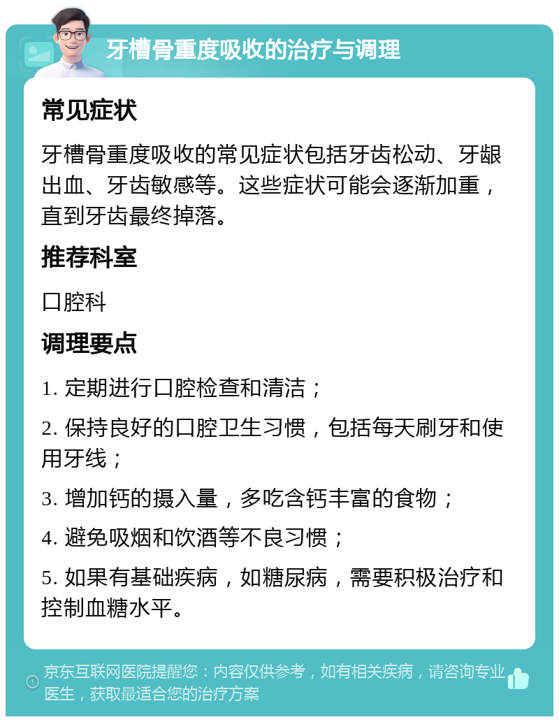 牙槽骨重度吸收的治疗与调理 常见症状 牙槽骨重度吸收的常见症状包括牙齿松动、牙龈出血、牙齿敏感等。这些症状可能会逐渐加重，直到牙齿最终掉落。 推荐科室 口腔科 调理要点 1. 定期进行口腔检查和清洁； 2. 保持良好的口腔卫生习惯，包括每天刷牙和使用牙线； 3. 增加钙的摄入量，多吃含钙丰富的食物； 4. 避免吸烟和饮酒等不良习惯； 5. 如果有基础疾病，如糖尿病，需要积极治疗和控制血糖水平。