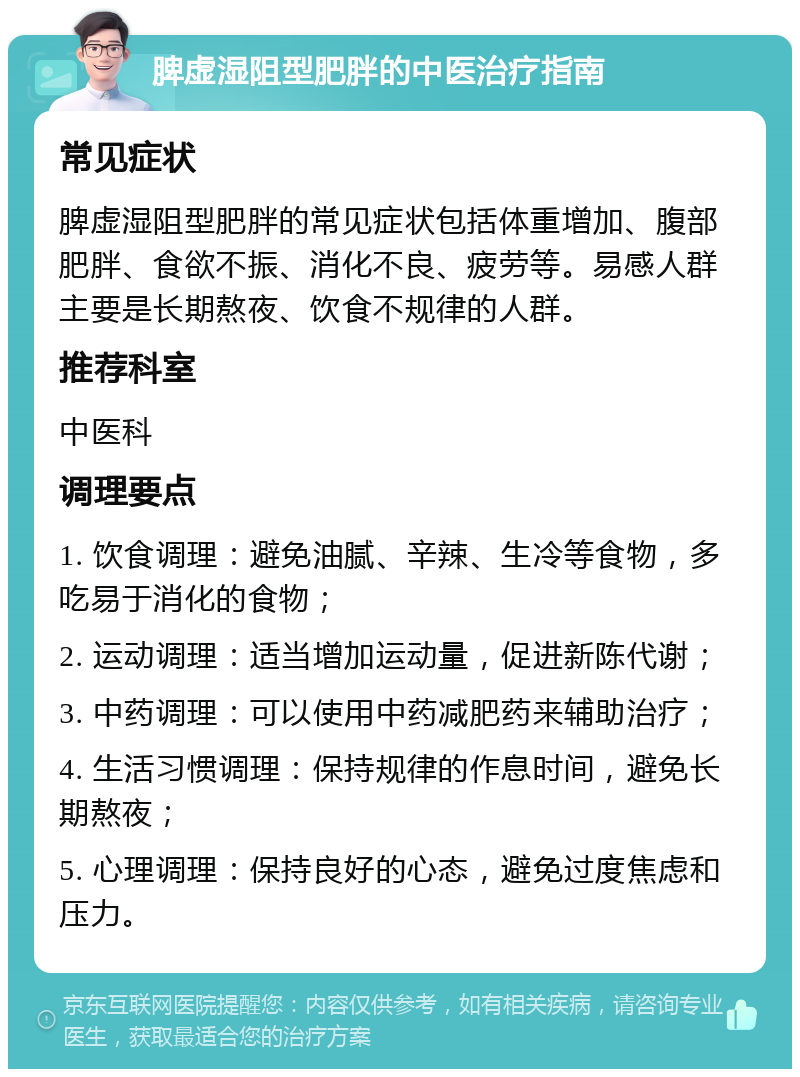 脾虚湿阻型肥胖的中医治疗指南 常见症状 脾虚湿阻型肥胖的常见症状包括体重增加、腹部肥胖、食欲不振、消化不良、疲劳等。易感人群主要是长期熬夜、饮食不规律的人群。 推荐科室 中医科 调理要点 1. 饮食调理：避免油腻、辛辣、生冷等食物，多吃易于消化的食物； 2. 运动调理：适当增加运动量，促进新陈代谢； 3. 中药调理：可以使用中药减肥药来辅助治疗； 4. 生活习惯调理：保持规律的作息时间，避免长期熬夜； 5. 心理调理：保持良好的心态，避免过度焦虑和压力。