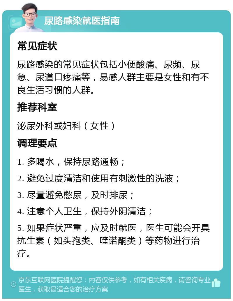 尿路感染就医指南 常见症状 尿路感染的常见症状包括小便酸痛、尿频、尿急、尿道口疼痛等，易感人群主要是女性和有不良生活习惯的人群。 推荐科室 泌尿外科或妇科（女性） 调理要点 1. 多喝水，保持尿路通畅； 2. 避免过度清洁和使用有刺激性的洗液； 3. 尽量避免憋尿，及时排尿； 4. 注意个人卫生，保持外阴清洁； 5. 如果症状严重，应及时就医，医生可能会开具抗生素（如头孢类、喹诺酮类）等药物进行治疗。