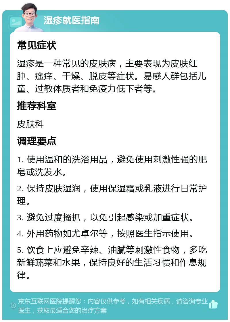 湿疹就医指南 常见症状 湿疹是一种常见的皮肤病，主要表现为皮肤红肿、瘙痒、干燥、脱皮等症状。易感人群包括儿童、过敏体质者和免疫力低下者等。 推荐科室 皮肤科 调理要点 1. 使用温和的洗浴用品，避免使用刺激性强的肥皂或洗发水。 2. 保持皮肤湿润，使用保湿霜或乳液进行日常护理。 3. 避免过度搔抓，以免引起感染或加重症状。 4. 外用药物如尤卓尔等，按照医生指示使用。 5. 饮食上应避免辛辣、油腻等刺激性食物，多吃新鲜蔬菜和水果，保持良好的生活习惯和作息规律。