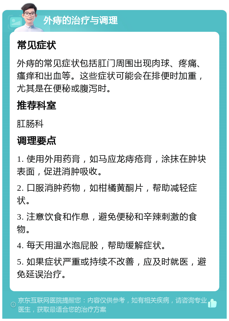 外痔的治疗与调理 常见症状 外痔的常见症状包括肛门周围出现肉球、疼痛、瘙痒和出血等。这些症状可能会在排便时加重，尤其是在便秘或腹泻时。 推荐科室 肛肠科 调理要点 1. 使用外用药膏，如马应龙痔疮膏，涂抹在肿块表面，促进消肿吸收。 2. 口服消肿药物，如柑橘黄酮片，帮助减轻症状。 3. 注意饮食和作息，避免便秘和辛辣刺激的食物。 4. 每天用温水泡屁股，帮助缓解症状。 5. 如果症状严重或持续不改善，应及时就医，避免延误治疗。