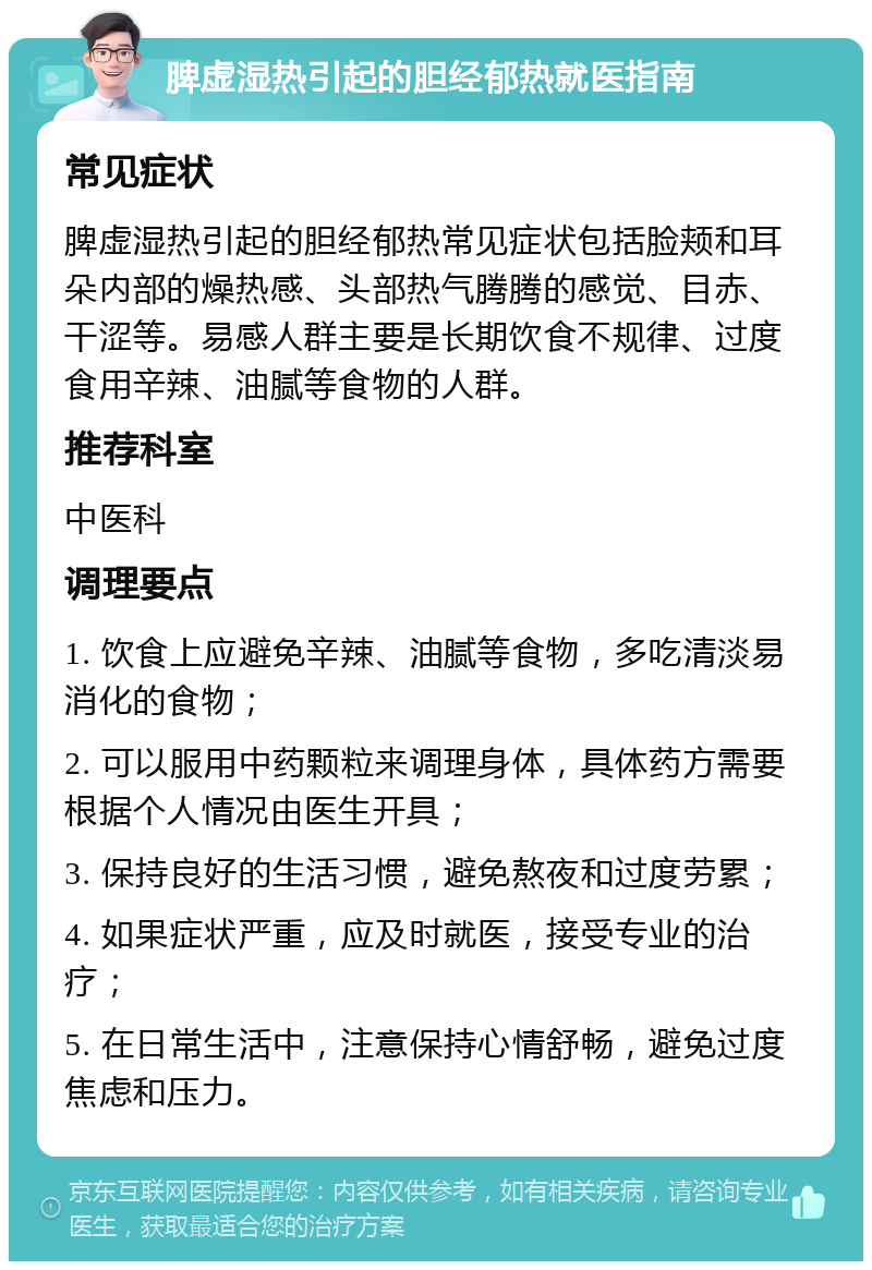 脾虚湿热引起的胆经郁热就医指南 常见症状 脾虚湿热引起的胆经郁热常见症状包括脸颊和耳朵内部的燥热感、头部热气腾腾的感觉、目赤、干涩等。易感人群主要是长期饮食不规律、过度食用辛辣、油腻等食物的人群。 推荐科室 中医科 调理要点 1. 饮食上应避免辛辣、油腻等食物，多吃清淡易消化的食物； 2. 可以服用中药颗粒来调理身体，具体药方需要根据个人情况由医生开具； 3. 保持良好的生活习惯，避免熬夜和过度劳累； 4. 如果症状严重，应及时就医，接受专业的治疗； 5. 在日常生活中，注意保持心情舒畅，避免过度焦虑和压力。