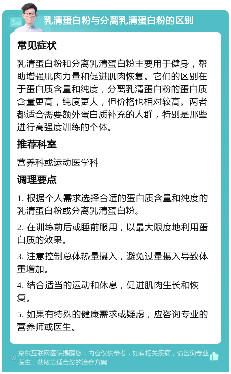 乳清蛋白粉与分离乳清蛋白粉的区别 常见症状 乳清蛋白粉和分离乳清蛋白粉主要用于健身，帮助增强肌肉力量和促进肌肉恢复。它们的区别在于蛋白质含量和纯度，分离乳清蛋白粉的蛋白质含量更高，纯度更大，但价格也相对较高。两者都适合需要额外蛋白质补充的人群，特别是那些进行高强度训练的个体。 推荐科室 营养科或运动医学科 调理要点 1. 根据个人需求选择合适的蛋白质含量和纯度的乳清蛋白粉或分离乳清蛋白粉。 2. 在训练前后或睡前服用，以最大限度地利用蛋白质的效果。 3. 注意控制总体热量摄入，避免过量摄入导致体重增加。 4. 结合适当的运动和休息，促进肌肉生长和恢复。 5. 如果有特殊的健康需求或疑虑，应咨询专业的营养师或医生。