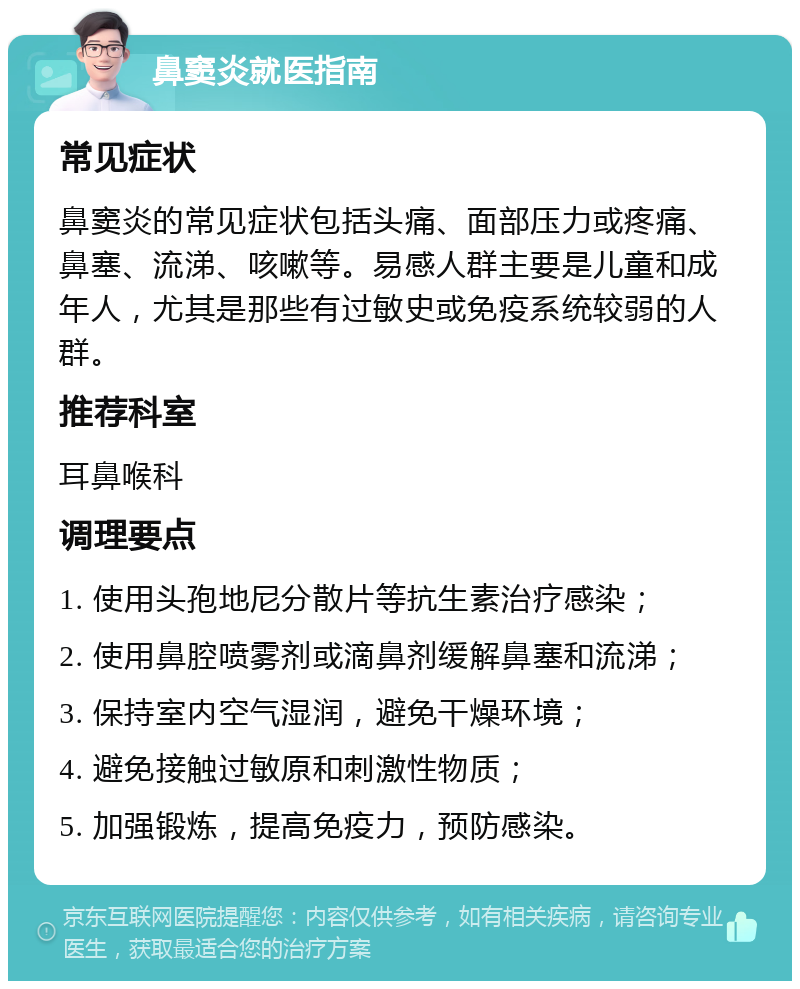 鼻窦炎就医指南 常见症状 鼻窦炎的常见症状包括头痛、面部压力或疼痛、鼻塞、流涕、咳嗽等。易感人群主要是儿童和成年人，尤其是那些有过敏史或免疫系统较弱的人群。 推荐科室 耳鼻喉科 调理要点 1. 使用头孢地尼分散片等抗生素治疗感染； 2. 使用鼻腔喷雾剂或滴鼻剂缓解鼻塞和流涕； 3. 保持室内空气湿润，避免干燥环境； 4. 避免接触过敏原和刺激性物质； 5. 加强锻炼，提高免疫力，预防感染。