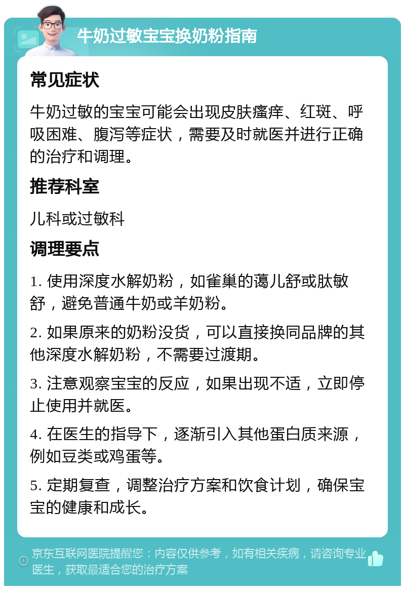 牛奶过敏宝宝换奶粉指南 常见症状 牛奶过敏的宝宝可能会出现皮肤瘙痒、红斑、呼吸困难、腹泻等症状，需要及时就医并进行正确的治疗和调理。 推荐科室 儿科或过敏科 调理要点 1. 使用深度水解奶粉，如雀巢的蔼儿舒或肽敏舒，避免普通牛奶或羊奶粉。 2. 如果原来的奶粉没货，可以直接换同品牌的其他深度水解奶粉，不需要过渡期。 3. 注意观察宝宝的反应，如果出现不适，立即停止使用并就医。 4. 在医生的指导下，逐渐引入其他蛋白质来源，例如豆类或鸡蛋等。 5. 定期复查，调整治疗方案和饮食计划，确保宝宝的健康和成长。