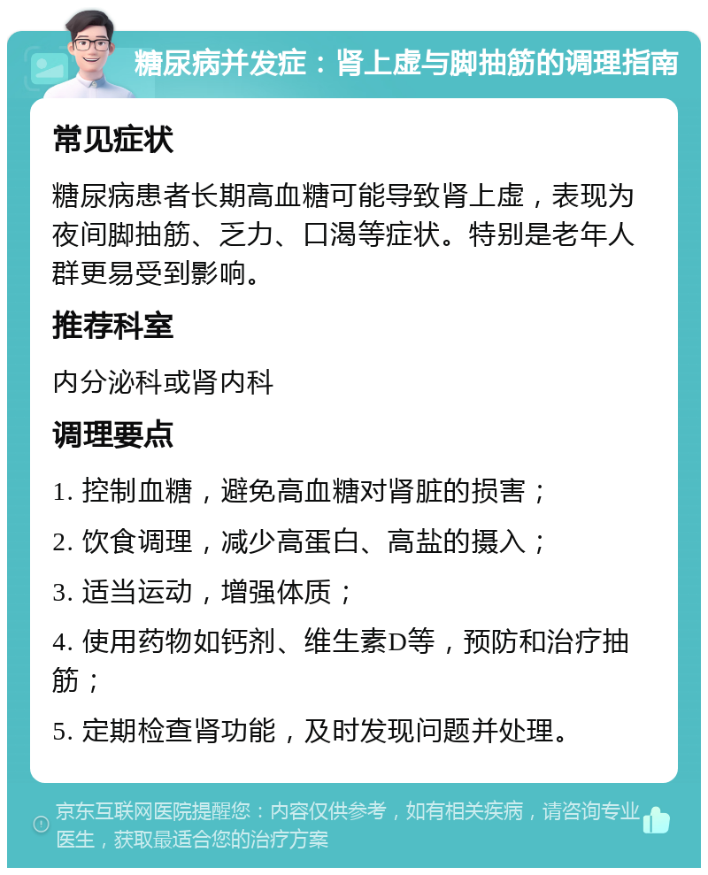 糖尿病并发症：肾上虚与脚抽筋的调理指南 常见症状 糖尿病患者长期高血糖可能导致肾上虚，表现为夜间脚抽筋、乏力、口渴等症状。特别是老年人群更易受到影响。 推荐科室 内分泌科或肾内科 调理要点 1. 控制血糖，避免高血糖对肾脏的损害； 2. 饮食调理，减少高蛋白、高盐的摄入； 3. 适当运动，增强体质； 4. 使用药物如钙剂、维生素D等，预防和治疗抽筋； 5. 定期检查肾功能，及时发现问题并处理。