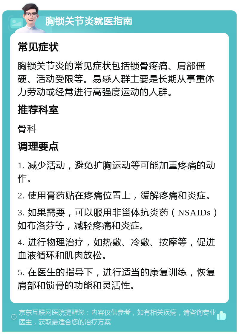 胸锁关节炎就医指南 常见症状 胸锁关节炎的常见症状包括锁骨疼痛、肩部僵硬、活动受限等。易感人群主要是长期从事重体力劳动或经常进行高强度运动的人群。 推荐科室 骨科 调理要点 1. 减少活动，避免扩胸运动等可能加重疼痛的动作。 2. 使用膏药贴在疼痛位置上，缓解疼痛和炎症。 3. 如果需要，可以服用非甾体抗炎药（NSAIDs）如布洛芬等，减轻疼痛和炎症。 4. 进行物理治疗，如热敷、冷敷、按摩等，促进血液循环和肌肉放松。 5. 在医生的指导下，进行适当的康复训练，恢复肩部和锁骨的功能和灵活性。